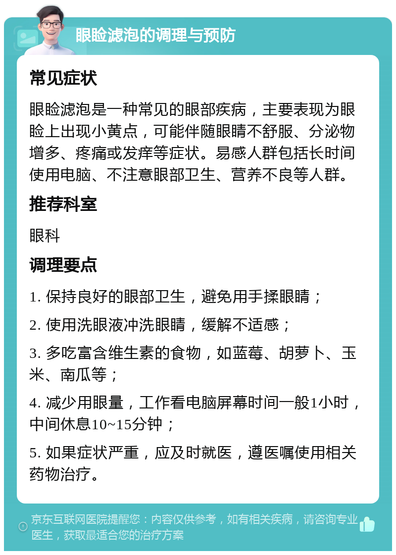 眼睑滤泡的调理与预防 常见症状 眼睑滤泡是一种常见的眼部疾病，主要表现为眼睑上出现小黄点，可能伴随眼睛不舒服、分泌物增多、疼痛或发痒等症状。易感人群包括长时间使用电脑、不注意眼部卫生、营养不良等人群。 推荐科室 眼科 调理要点 1. 保持良好的眼部卫生，避免用手揉眼睛； 2. 使用洗眼液冲洗眼睛，缓解不适感； 3. 多吃富含维生素的食物，如蓝莓、胡萝卜、玉米、南瓜等； 4. 减少用眼量，工作看电脑屏幕时间一般1小时，中间休息10~15分钟； 5. 如果症状严重，应及时就医，遵医嘱使用相关药物治疗。