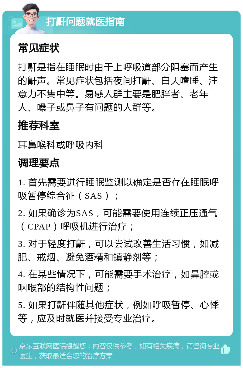 打鼾问题就医指南 常见症状 打鼾是指在睡眠时由于上呼吸道部分阻塞而产生的鼾声。常见症状包括夜间打鼾、白天嗜睡、注意力不集中等。易感人群主要是肥胖者、老年人、嗓子或鼻子有问题的人群等。 推荐科室 耳鼻喉科或呼吸内科 调理要点 1. 首先需要进行睡眠监测以确定是否存在睡眠呼吸暂停综合征（SAS）； 2. 如果确诊为SAS，可能需要使用连续正压通气（CPAP）呼吸机进行治疗； 3. 对于轻度打鼾，可以尝试改善生活习惯，如减肥、戒烟、避免酒精和镇静剂等； 4. 在某些情况下，可能需要手术治疗，如鼻腔或咽喉部的结构性问题； 5. 如果打鼾伴随其他症状，例如呼吸暂停、心悸等，应及时就医并接受专业治疗。