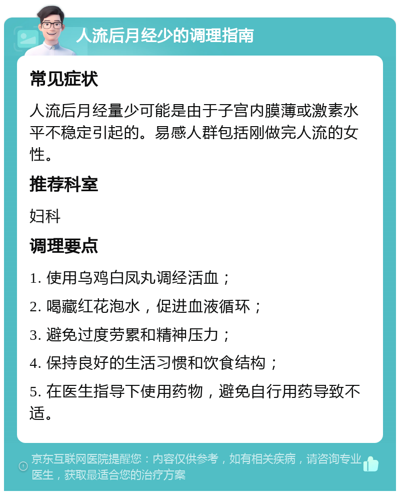 人流后月经少的调理指南 常见症状 人流后月经量少可能是由于子宫内膜薄或激素水平不稳定引起的。易感人群包括刚做完人流的女性。 推荐科室 妇科 调理要点 1. 使用乌鸡白凤丸调经活血； 2. 喝藏红花泡水，促进血液循环； 3. 避免过度劳累和精神压力； 4. 保持良好的生活习惯和饮食结构； 5. 在医生指导下使用药物，避免自行用药导致不适。