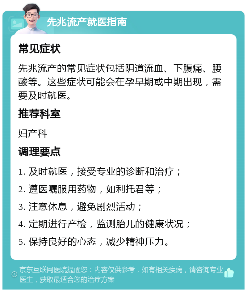 先兆流产就医指南 常见症状 先兆流产的常见症状包括阴道流血、下腹痛、腰酸等。这些症状可能会在孕早期或中期出现，需要及时就医。 推荐科室 妇产科 调理要点 1. 及时就医，接受专业的诊断和治疗； 2. 遵医嘱服用药物，如利托君等； 3. 注意休息，避免剧烈活动； 4. 定期进行产检，监测胎儿的健康状况； 5. 保持良好的心态，减少精神压力。