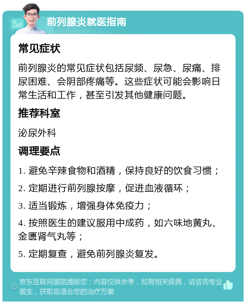 前列腺炎就医指南 常见症状 前列腺炎的常见症状包括尿频、尿急、尿痛、排尿困难、会阴部疼痛等。这些症状可能会影响日常生活和工作，甚至引发其他健康问题。 推荐科室 泌尿外科 调理要点 1. 避免辛辣食物和酒精，保持良好的饮食习惯； 2. 定期进行前列腺按摩，促进血液循环； 3. 适当锻炼，增强身体免疫力； 4. 按照医生的建议服用中成药，如六味地黄丸、金匮肾气丸等； 5. 定期复查，避免前列腺炎复发。