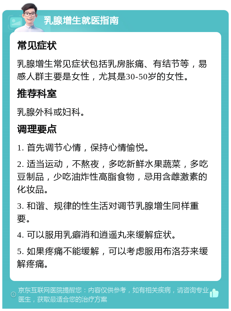 乳腺增生就医指南 常见症状 乳腺增生常见症状包括乳房胀痛、有结节等，易感人群主要是女性，尤其是30-50岁的女性。 推荐科室 乳腺外科或妇科。 调理要点 1. 首先调节心情，保持心情愉悦。 2. 适当运动，不熬夜，多吃新鲜水果蔬菜，多吃豆制品，少吃油炸性高脂食物，忌用含雌激素的化妆品。 3. 和谐、规律的性生活对调节乳腺增生同样重要。 4. 可以服用乳癖消和逍遥丸来缓解症状。 5. 如果疼痛不能缓解，可以考虑服用布洛芬来缓解疼痛。