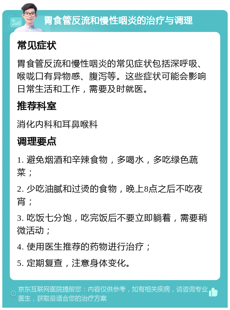 胃食管反流和慢性咽炎的治疗与调理 常见症状 胃食管反流和慢性咽炎的常见症状包括深呼吸、喉咙口有异物感、腹泻等。这些症状可能会影响日常生活和工作，需要及时就医。 推荐科室 消化内科和耳鼻喉科 调理要点 1. 避免烟酒和辛辣食物，多喝水，多吃绿色蔬菜； 2. 少吃油腻和过烫的食物，晚上8点之后不吃夜宵； 3. 吃饭七分饱，吃完饭后不要立即躺着，需要稍微活动； 4. 使用医生推荐的药物进行治疗； 5. 定期复查，注意身体变化。