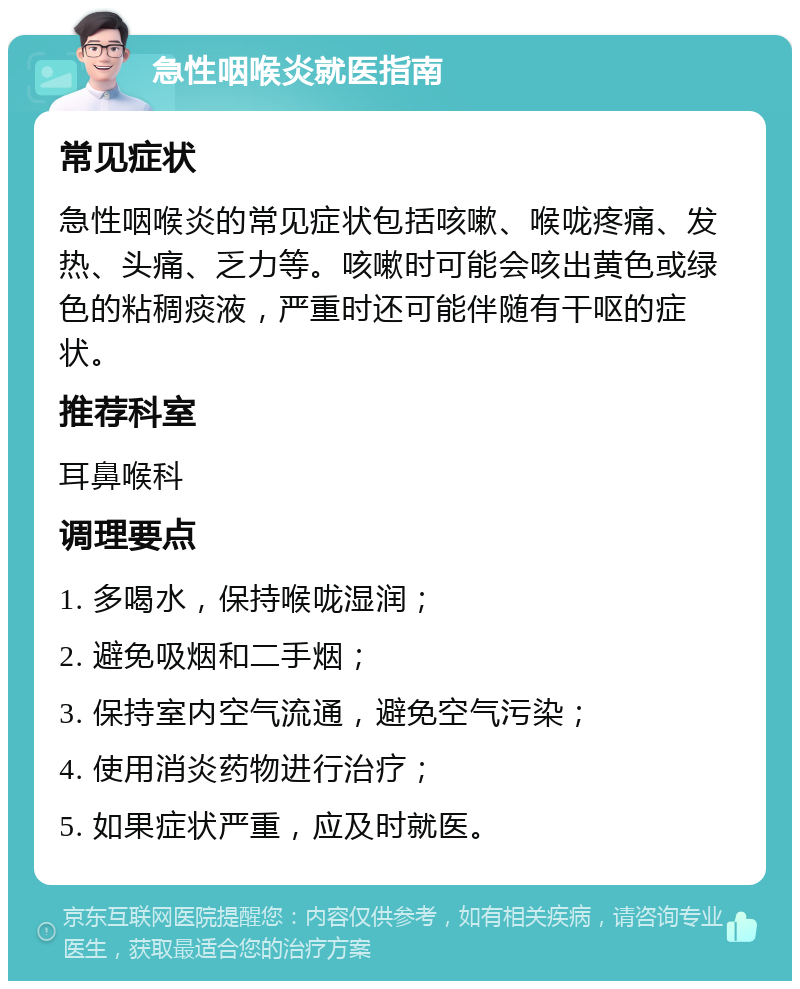 急性咽喉炎就医指南 常见症状 急性咽喉炎的常见症状包括咳嗽、喉咙疼痛、发热、头痛、乏力等。咳嗽时可能会咳出黄色或绿色的粘稠痰液，严重时还可能伴随有干呕的症状。 推荐科室 耳鼻喉科 调理要点 1. 多喝水，保持喉咙湿润； 2. 避免吸烟和二手烟； 3. 保持室内空气流通，避免空气污染； 4. 使用消炎药物进行治疗； 5. 如果症状严重，应及时就医。