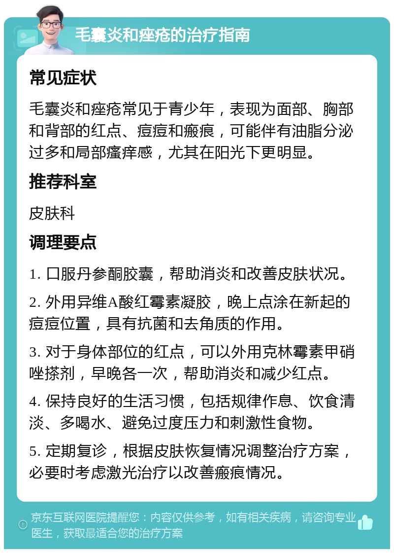 毛囊炎和痤疮的治疗指南 常见症状 毛囊炎和痤疮常见于青少年，表现为面部、胸部和背部的红点、痘痘和瘢痕，可能伴有油脂分泌过多和局部瘙痒感，尤其在阳光下更明显。 推荐科室 皮肤科 调理要点 1. 口服丹参酮胶囊，帮助消炎和改善皮肤状况。 2. 外用异维A酸红霉素凝胶，晚上点涂在新起的痘痘位置，具有抗菌和去角质的作用。 3. 对于身体部位的红点，可以外用克林霉素甲硝唑搽剂，早晚各一次，帮助消炎和减少红点。 4. 保持良好的生活习惯，包括规律作息、饮食清淡、多喝水、避免过度压力和刺激性食物。 5. 定期复诊，根据皮肤恢复情况调整治疗方案，必要时考虑激光治疗以改善瘢痕情况。