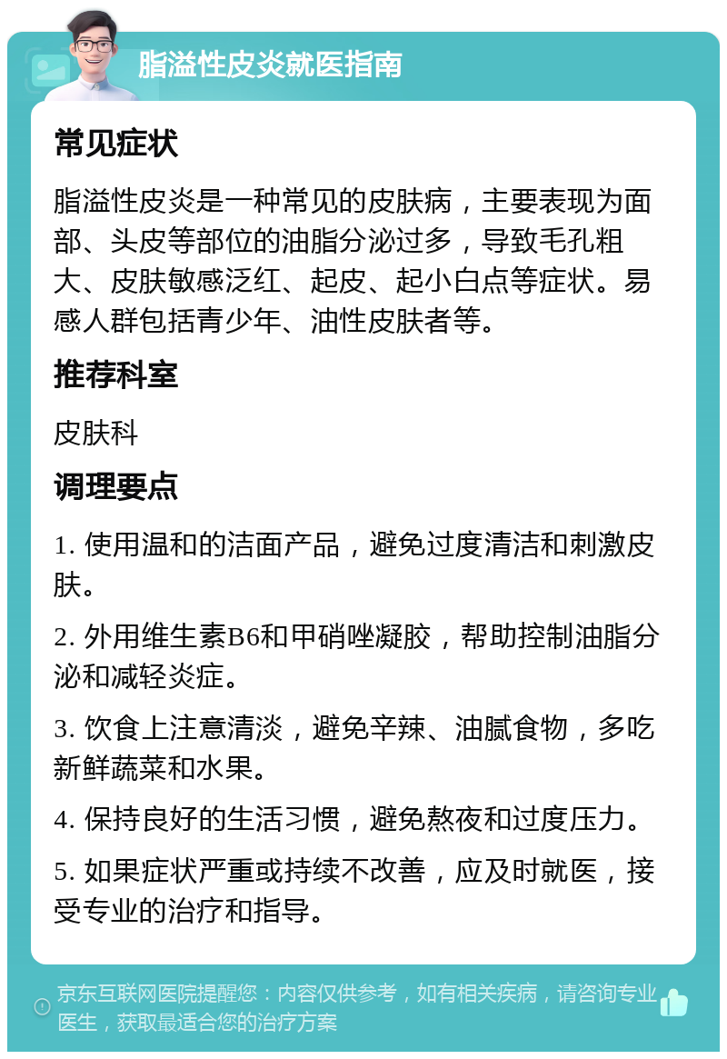 脂溢性皮炎就医指南 常见症状 脂溢性皮炎是一种常见的皮肤病，主要表现为面部、头皮等部位的油脂分泌过多，导致毛孔粗大、皮肤敏感泛红、起皮、起小白点等症状。易感人群包括青少年、油性皮肤者等。 推荐科室 皮肤科 调理要点 1. 使用温和的洁面产品，避免过度清洁和刺激皮肤。 2. 外用维生素B6和甲硝唑凝胶，帮助控制油脂分泌和减轻炎症。 3. 饮食上注意清淡，避免辛辣、油腻食物，多吃新鲜蔬菜和水果。 4. 保持良好的生活习惯，避免熬夜和过度压力。 5. 如果症状严重或持续不改善，应及时就医，接受专业的治疗和指导。