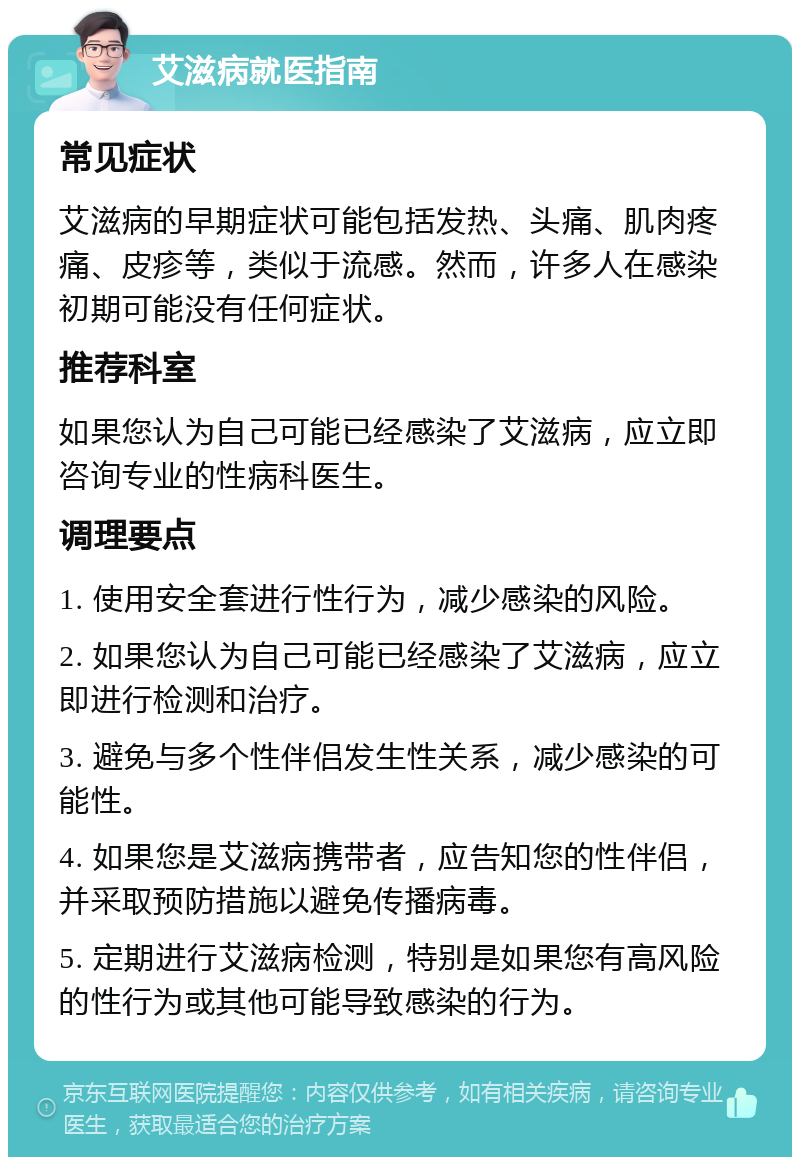 艾滋病就医指南 常见症状 艾滋病的早期症状可能包括发热、头痛、肌肉疼痛、皮疹等，类似于流感。然而，许多人在感染初期可能没有任何症状。 推荐科室 如果您认为自己可能已经感染了艾滋病，应立即咨询专业的性病科医生。 调理要点 1. 使用安全套进行性行为，减少感染的风险。 2. 如果您认为自己可能已经感染了艾滋病，应立即进行检测和治疗。 3. 避免与多个性伴侣发生性关系，减少感染的可能性。 4. 如果您是艾滋病携带者，应告知您的性伴侣，并采取预防措施以避免传播病毒。 5. 定期进行艾滋病检测，特别是如果您有高风险的性行为或其他可能导致感染的行为。