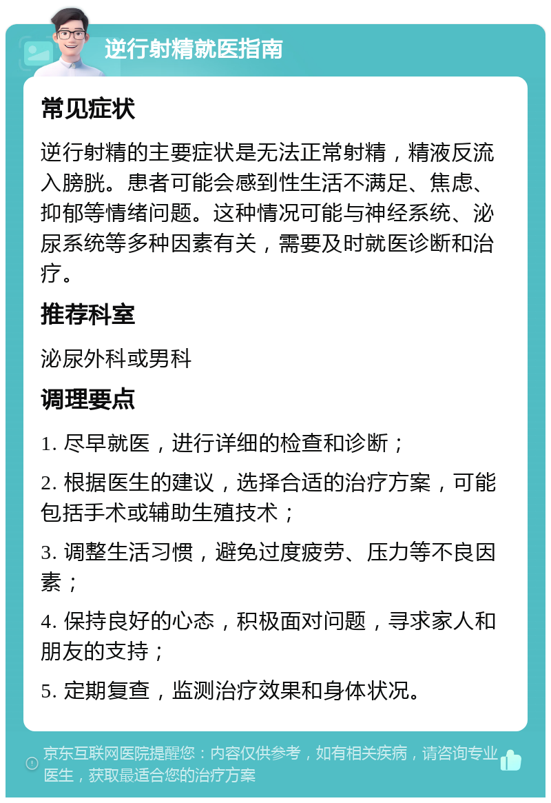 逆行射精就医指南 常见症状 逆行射精的主要症状是无法正常射精，精液反流入膀胱。患者可能会感到性生活不满足、焦虑、抑郁等情绪问题。这种情况可能与神经系统、泌尿系统等多种因素有关，需要及时就医诊断和治疗。 推荐科室 泌尿外科或男科 调理要点 1. 尽早就医，进行详细的检查和诊断； 2. 根据医生的建议，选择合适的治疗方案，可能包括手术或辅助生殖技术； 3. 调整生活习惯，避免过度疲劳、压力等不良因素； 4. 保持良好的心态，积极面对问题，寻求家人和朋友的支持； 5. 定期复查，监测治疗效果和身体状况。