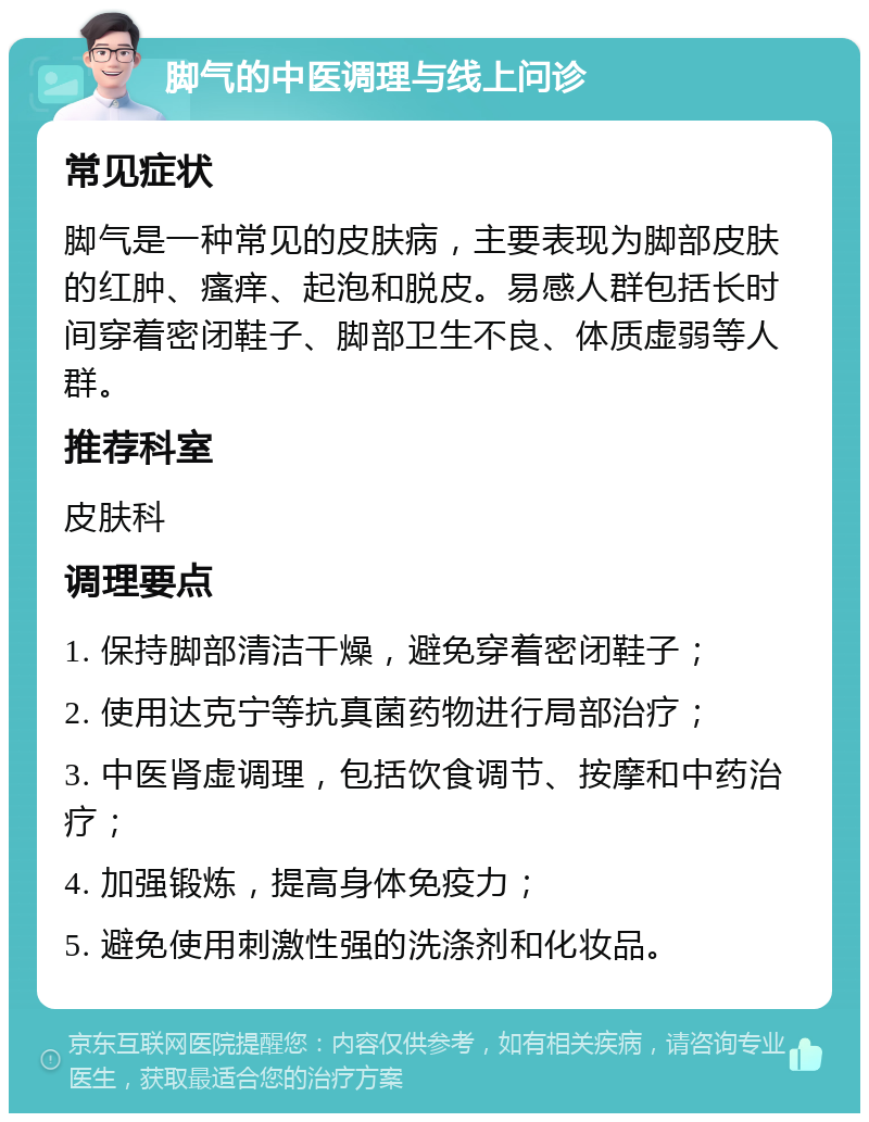 脚气的中医调理与线上问诊 常见症状 脚气是一种常见的皮肤病，主要表现为脚部皮肤的红肿、瘙痒、起泡和脱皮。易感人群包括长时间穿着密闭鞋子、脚部卫生不良、体质虚弱等人群。 推荐科室 皮肤科 调理要点 1. 保持脚部清洁干燥，避免穿着密闭鞋子； 2. 使用达克宁等抗真菌药物进行局部治疗； 3. 中医肾虚调理，包括饮食调节、按摩和中药治疗； 4. 加强锻炼，提高身体免疫力； 5. 避免使用刺激性强的洗涤剂和化妆品。