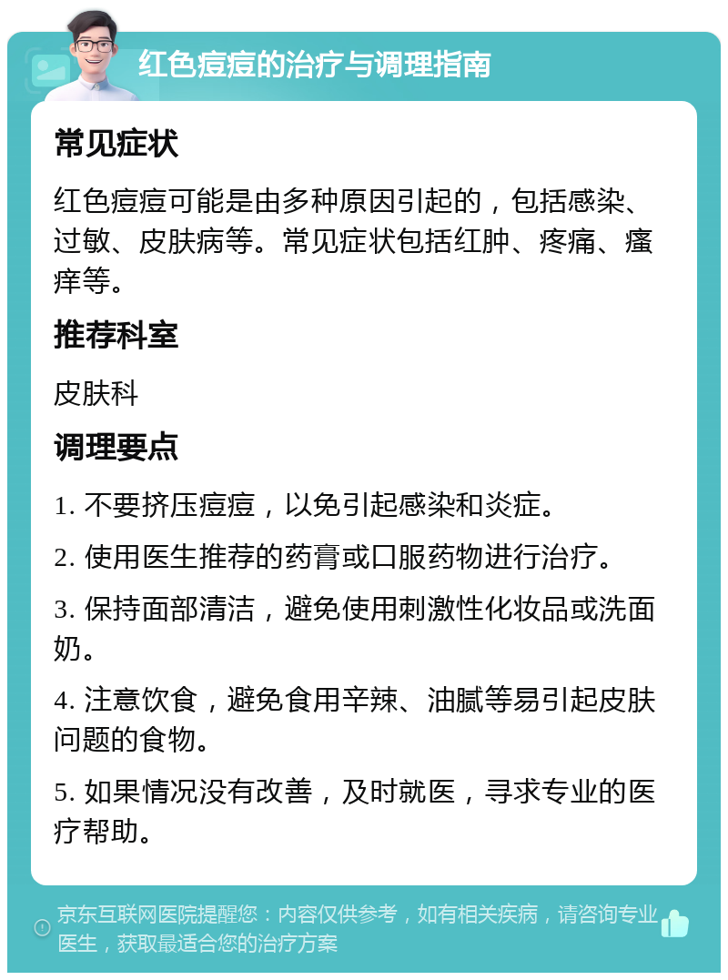 红色痘痘的治疗与调理指南 常见症状 红色痘痘可能是由多种原因引起的，包括感染、过敏、皮肤病等。常见症状包括红肿、疼痛、瘙痒等。 推荐科室 皮肤科 调理要点 1. 不要挤压痘痘，以免引起感染和炎症。 2. 使用医生推荐的药膏或口服药物进行治疗。 3. 保持面部清洁，避免使用刺激性化妆品或洗面奶。 4. 注意饮食，避免食用辛辣、油腻等易引起皮肤问题的食物。 5. 如果情况没有改善，及时就医，寻求专业的医疗帮助。