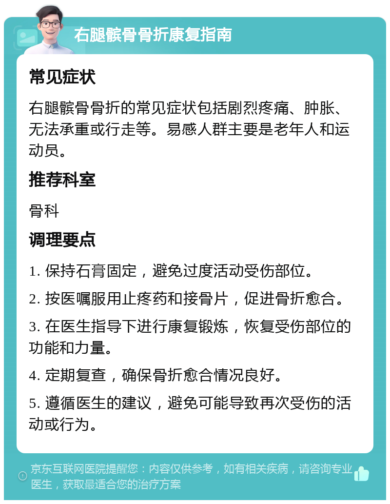 右腿髌骨骨折康复指南 常见症状 右腿髌骨骨折的常见症状包括剧烈疼痛、肿胀、无法承重或行走等。易感人群主要是老年人和运动员。 推荐科室 骨科 调理要点 1. 保持石膏固定，避免过度活动受伤部位。 2. 按医嘱服用止疼药和接骨片，促进骨折愈合。 3. 在医生指导下进行康复锻炼，恢复受伤部位的功能和力量。 4. 定期复查，确保骨折愈合情况良好。 5. 遵循医生的建议，避免可能导致再次受伤的活动或行为。