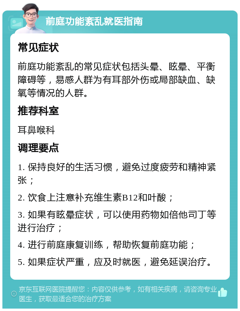 前庭功能紊乱就医指南 常见症状 前庭功能紊乱的常见症状包括头晕、眩晕、平衡障碍等，易感人群为有耳部外伤或局部缺血、缺氧等情况的人群。 推荐科室 耳鼻喉科 调理要点 1. 保持良好的生活习惯，避免过度疲劳和精神紧张； 2. 饮食上注意补充维生素B12和叶酸； 3. 如果有眩晕症状，可以使用药物如倍他司丁等进行治疗； 4. 进行前庭康复训练，帮助恢复前庭功能； 5. 如果症状严重，应及时就医，避免延误治疗。