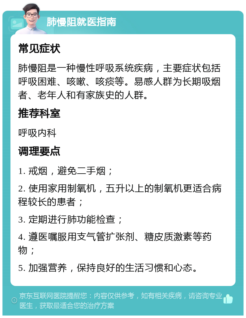 肺慢阻就医指南 常见症状 肺慢阻是一种慢性呼吸系统疾病，主要症状包括呼吸困难、咳嗽、咳痰等。易感人群为长期吸烟者、老年人和有家族史的人群。 推荐科室 呼吸内科 调理要点 1. 戒烟，避免二手烟； 2. 使用家用制氧机，五升以上的制氧机更适合病程较长的患者； 3. 定期进行肺功能检查； 4. 遵医嘱服用支气管扩张剂、糖皮质激素等药物； 5. 加强营养，保持良好的生活习惯和心态。