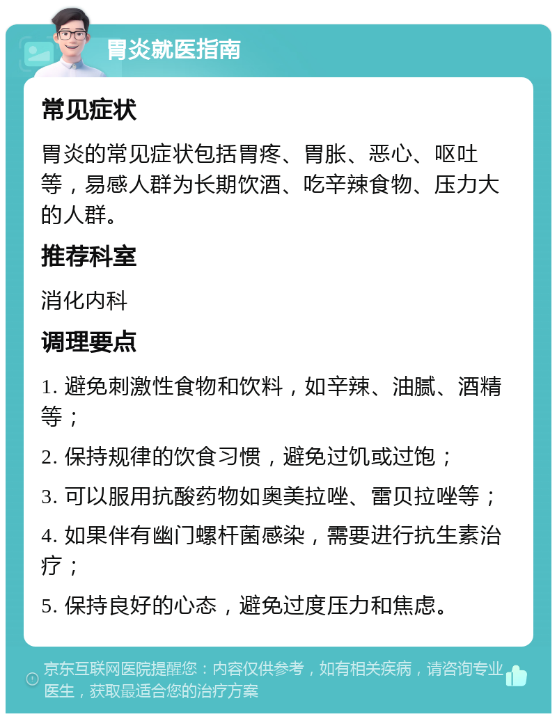 胃炎就医指南 常见症状 胃炎的常见症状包括胃疼、胃胀、恶心、呕吐等，易感人群为长期饮酒、吃辛辣食物、压力大的人群。 推荐科室 消化内科 调理要点 1. 避免刺激性食物和饮料，如辛辣、油腻、酒精等； 2. 保持规律的饮食习惯，避免过饥或过饱； 3. 可以服用抗酸药物如奥美拉唑、雷贝拉唑等； 4. 如果伴有幽门螺杆菌感染，需要进行抗生素治疗； 5. 保持良好的心态，避免过度压力和焦虑。