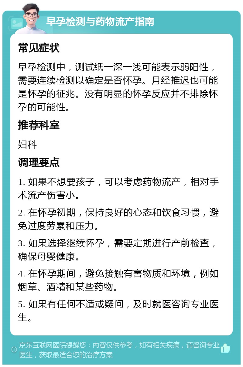 早孕检测与药物流产指南 常见症状 早孕检测中，测试纸一深一浅可能表示弱阳性，需要连续检测以确定是否怀孕。月经推迟也可能是怀孕的征兆。没有明显的怀孕反应并不排除怀孕的可能性。 推荐科室 妇科 调理要点 1. 如果不想要孩子，可以考虑药物流产，相对手术流产伤害小。 2. 在怀孕初期，保持良好的心态和饮食习惯，避免过度劳累和压力。 3. 如果选择继续怀孕，需要定期进行产前检查，确保母婴健康。 4. 在怀孕期间，避免接触有害物质和环境，例如烟草、酒精和某些药物。 5. 如果有任何不适或疑问，及时就医咨询专业医生。