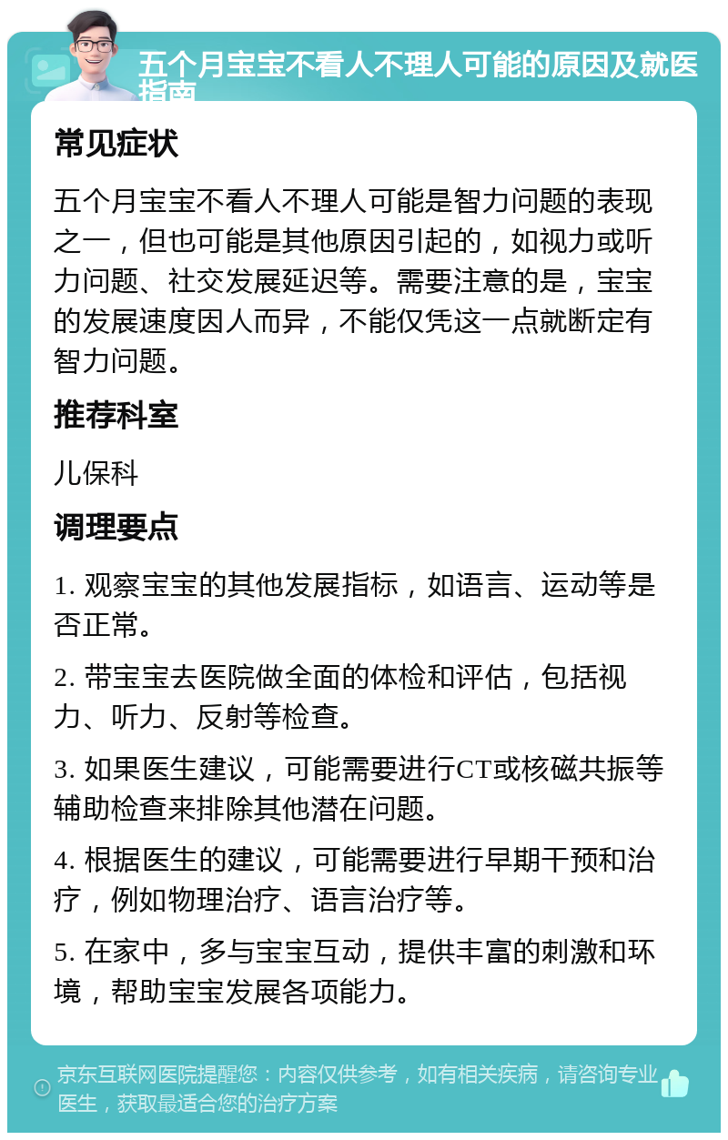 五个月宝宝不看人不理人可能的原因及就医指南 常见症状 五个月宝宝不看人不理人可能是智力问题的表现之一，但也可能是其他原因引起的，如视力或听力问题、社交发展延迟等。需要注意的是，宝宝的发展速度因人而异，不能仅凭这一点就断定有智力问题。 推荐科室 儿保科 调理要点 1. 观察宝宝的其他发展指标，如语言、运动等是否正常。 2. 带宝宝去医院做全面的体检和评估，包括视力、听力、反射等检查。 3. 如果医生建议，可能需要进行CT或核磁共振等辅助检查来排除其他潜在问题。 4. 根据医生的建议，可能需要进行早期干预和治疗，例如物理治疗、语言治疗等。 5. 在家中，多与宝宝互动，提供丰富的刺激和环境，帮助宝宝发展各项能力。