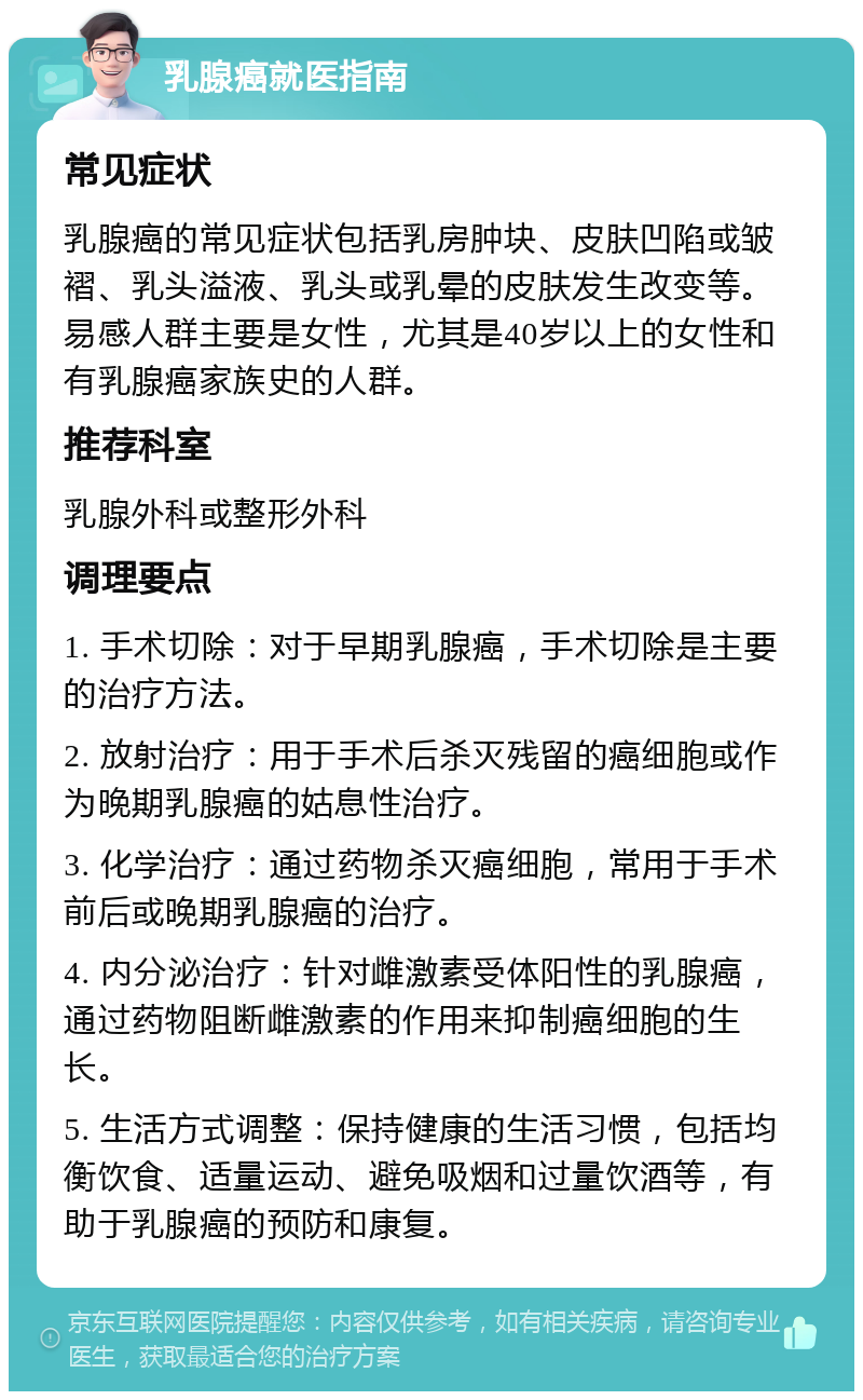 乳腺癌就医指南 常见症状 乳腺癌的常见症状包括乳房肿块、皮肤凹陷或皱褶、乳头溢液、乳头或乳晕的皮肤发生改变等。易感人群主要是女性，尤其是40岁以上的女性和有乳腺癌家族史的人群。 推荐科室 乳腺外科或整形外科 调理要点 1. 手术切除：对于早期乳腺癌，手术切除是主要的治疗方法。 2. 放射治疗：用于手术后杀灭残留的癌细胞或作为晚期乳腺癌的姑息性治疗。 3. 化学治疗：通过药物杀灭癌细胞，常用于手术前后或晚期乳腺癌的治疗。 4. 内分泌治疗：针对雌激素受体阳性的乳腺癌，通过药物阻断雌激素的作用来抑制癌细胞的生长。 5. 生活方式调整：保持健康的生活习惯，包括均衡饮食、适量运动、避免吸烟和过量饮酒等，有助于乳腺癌的预防和康复。