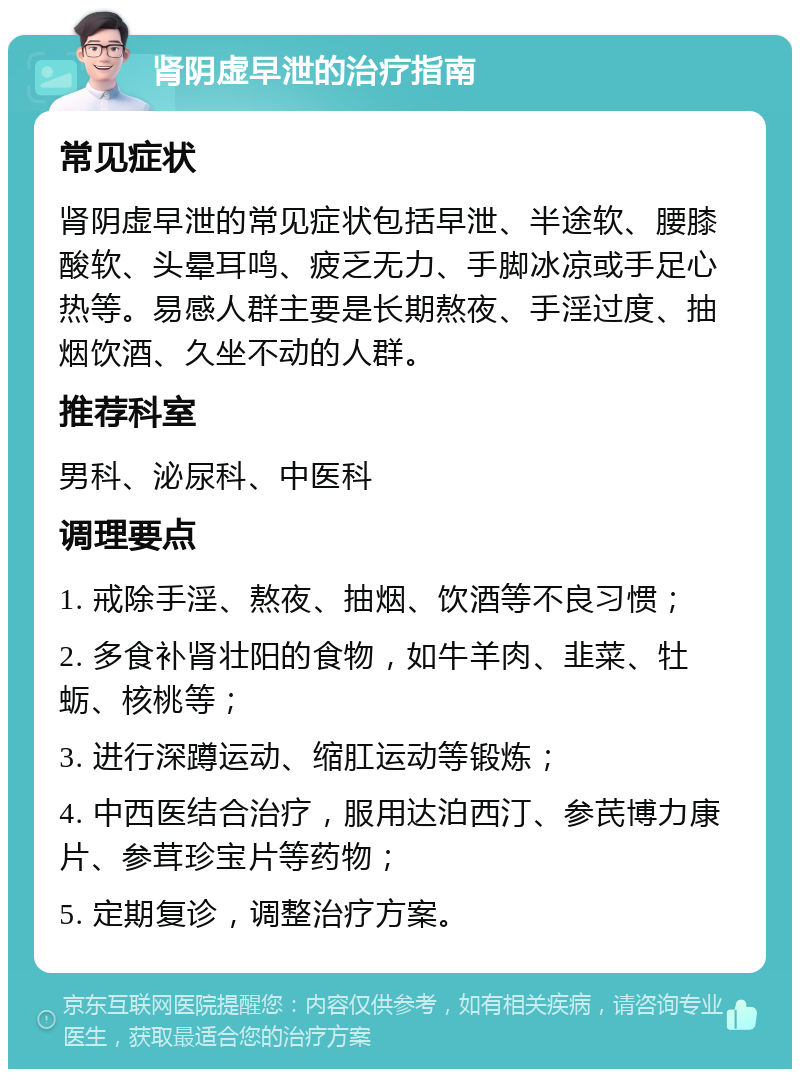 肾阴虚早泄的治疗指南 常见症状 肾阴虚早泄的常见症状包括早泄、半途软、腰膝酸软、头晕耳鸣、疲乏无力、手脚冰凉或手足心热等。易感人群主要是长期熬夜、手淫过度、抽烟饮酒、久坐不动的人群。 推荐科室 男科、泌尿科、中医科 调理要点 1. 戒除手淫、熬夜、抽烟、饮酒等不良习惯； 2. 多食补肾壮阳的食物，如牛羊肉、韭菜、牡蛎、核桃等； 3. 进行深蹲运动、缩肛运动等锻炼； 4. 中西医结合治疗，服用达泊西汀、参芪博力康片、参茸珍宝片等药物； 5. 定期复诊，调整治疗方案。