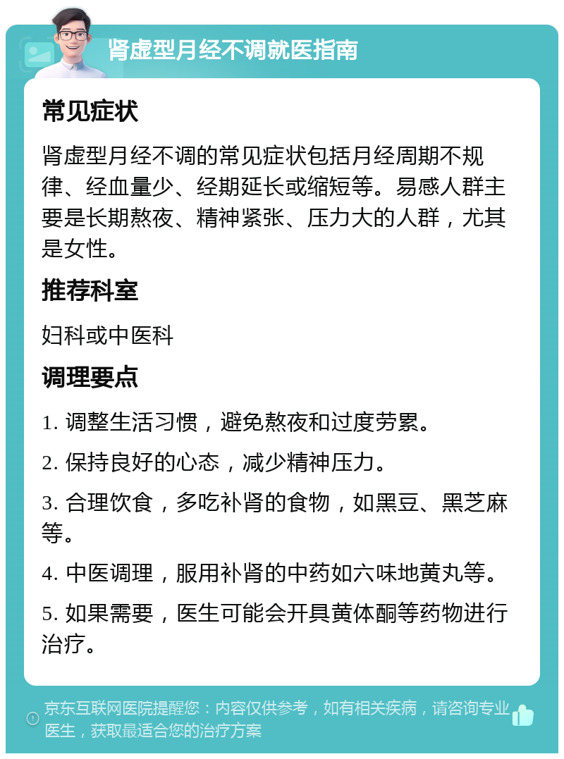 肾虚型月经不调就医指南 常见症状 肾虚型月经不调的常见症状包括月经周期不规律、经血量少、经期延长或缩短等。易感人群主要是长期熬夜、精神紧张、压力大的人群，尤其是女性。 推荐科室 妇科或中医科 调理要点 1. 调整生活习惯，避免熬夜和过度劳累。 2. 保持良好的心态，减少精神压力。 3. 合理饮食，多吃补肾的食物，如黑豆、黑芝麻等。 4. 中医调理，服用补肾的中药如六味地黄丸等。 5. 如果需要，医生可能会开具黄体酮等药物进行治疗。