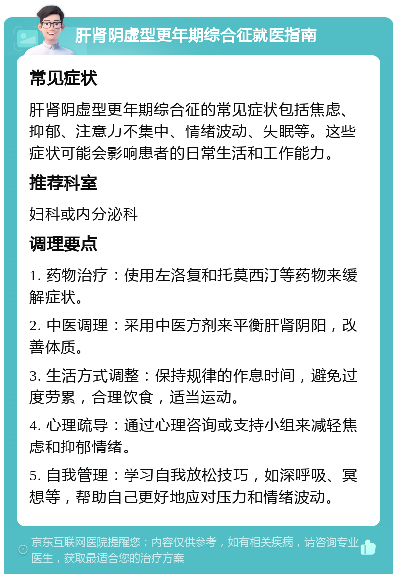 肝肾阴虚型更年期综合征就医指南 常见症状 肝肾阴虚型更年期综合征的常见症状包括焦虑、抑郁、注意力不集中、情绪波动、失眠等。这些症状可能会影响患者的日常生活和工作能力。 推荐科室 妇科或内分泌科 调理要点 1. 药物治疗：使用左洛复和托莫西汀等药物来缓解症状。 2. 中医调理：采用中医方剂来平衡肝肾阴阳，改善体质。 3. 生活方式调整：保持规律的作息时间，避免过度劳累，合理饮食，适当运动。 4. 心理疏导：通过心理咨询或支持小组来减轻焦虑和抑郁情绪。 5. 自我管理：学习自我放松技巧，如深呼吸、冥想等，帮助自己更好地应对压力和情绪波动。