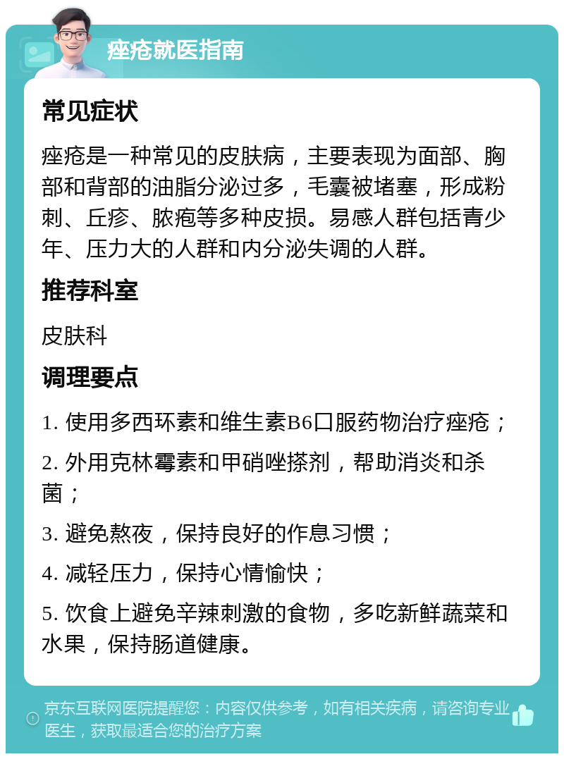 痤疮就医指南 常见症状 痤疮是一种常见的皮肤病，主要表现为面部、胸部和背部的油脂分泌过多，毛囊被堵塞，形成粉刺、丘疹、脓疱等多种皮损。易感人群包括青少年、压力大的人群和内分泌失调的人群。 推荐科室 皮肤科 调理要点 1. 使用多西环素和维生素B6口服药物治疗痤疮； 2. 外用克林霉素和甲硝唑搽剂，帮助消炎和杀菌； 3. 避免熬夜，保持良好的作息习惯； 4. 减轻压力，保持心情愉快； 5. 饮食上避免辛辣刺激的食物，多吃新鲜蔬菜和水果，保持肠道健康。