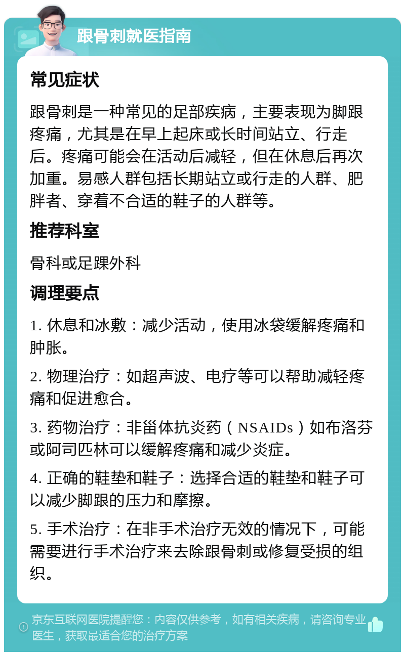 跟骨刺就医指南 常见症状 跟骨刺是一种常见的足部疾病，主要表现为脚跟疼痛，尤其是在早上起床或长时间站立、行走后。疼痛可能会在活动后减轻，但在休息后再次加重。易感人群包括长期站立或行走的人群、肥胖者、穿着不合适的鞋子的人群等。 推荐科室 骨科或足踝外科 调理要点 1. 休息和冰敷：减少活动，使用冰袋缓解疼痛和肿胀。 2. 物理治疗：如超声波、电疗等可以帮助减轻疼痛和促进愈合。 3. 药物治疗：非甾体抗炎药（NSAIDs）如布洛芬或阿司匹林可以缓解疼痛和减少炎症。 4. 正确的鞋垫和鞋子：选择合适的鞋垫和鞋子可以减少脚跟的压力和摩擦。 5. 手术治疗：在非手术治疗无效的情况下，可能需要进行手术治疗来去除跟骨刺或修复受损的组织。