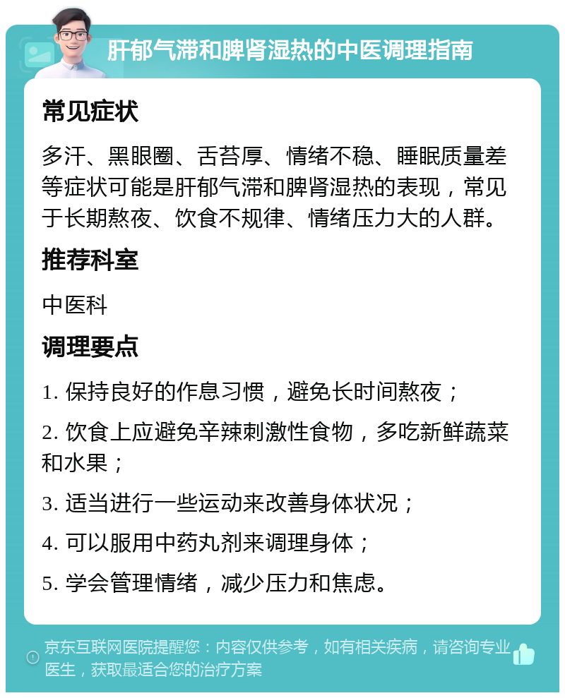 肝郁气滞和脾肾湿热的中医调理指南 常见症状 多汗、黑眼圈、舌苔厚、情绪不稳、睡眠质量差等症状可能是肝郁气滞和脾肾湿热的表现，常见于长期熬夜、饮食不规律、情绪压力大的人群。 推荐科室 中医科 调理要点 1. 保持良好的作息习惯，避免长时间熬夜； 2. 饮食上应避免辛辣刺激性食物，多吃新鲜蔬菜和水果； 3. 适当进行一些运动来改善身体状况； 4. 可以服用中药丸剂来调理身体； 5. 学会管理情绪，减少压力和焦虑。