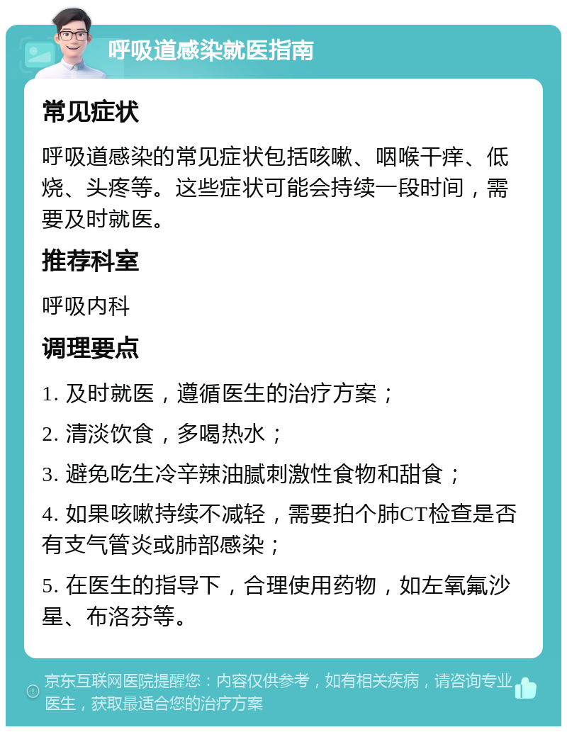 呼吸道感染就医指南 常见症状 呼吸道感染的常见症状包括咳嗽、咽喉干痒、低烧、头疼等。这些症状可能会持续一段时间，需要及时就医。 推荐科室 呼吸内科 调理要点 1. 及时就医，遵循医生的治疗方案； 2. 清淡饮食，多喝热水； 3. 避免吃生冷辛辣油腻刺激性食物和甜食； 4. 如果咳嗽持续不减轻，需要拍个肺CT检查是否有支气管炎或肺部感染； 5. 在医生的指导下，合理使用药物，如左氧氟沙星、布洛芬等。