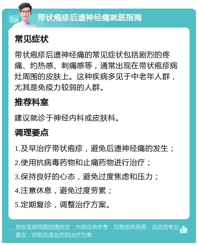 带状疱疹后遗神经痛就医指南 常见症状 带状疱疹后遗神经痛的常见症状包括剧烈的疼痛、灼热感、刺痛感等，通常出现在带状疱疹病灶周围的皮肤上。这种疾病多见于中老年人群，尤其是免疫力较弱的人群。 推荐科室 建议就诊于神经内科或皮肤科。 调理要点 1.及早治疗带状疱疹，避免后遗神经痛的发生； 2.使用抗病毒药物和止痛药物进行治疗； 3.保持良好的心态，避免过度焦虑和压力； 4.注意休息，避免过度劳累； 5.定期复诊，调整治疗方案。