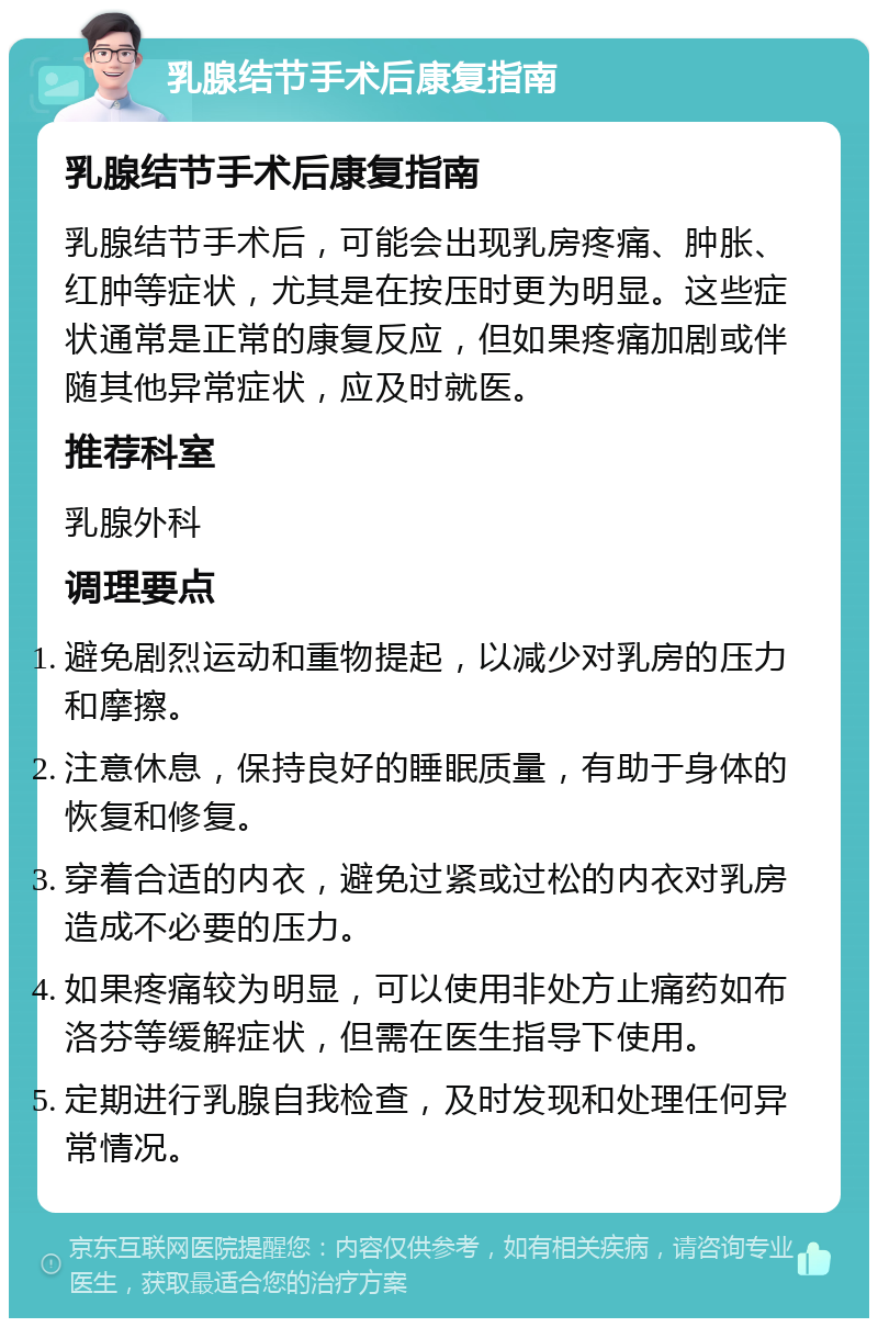 乳腺结节手术后康复指南 乳腺结节手术后康复指南 乳腺结节手术后，可能会出现乳房疼痛、肿胀、红肿等症状，尤其是在按压时更为明显。这些症状通常是正常的康复反应，但如果疼痛加剧或伴随其他异常症状，应及时就医。 推荐科室 乳腺外科 调理要点 避免剧烈运动和重物提起，以减少对乳房的压力和摩擦。 注意休息，保持良好的睡眠质量，有助于身体的恢复和修复。 穿着合适的内衣，避免过紧或过松的内衣对乳房造成不必要的压力。 如果疼痛较为明显，可以使用非处方止痛药如布洛芬等缓解症状，但需在医生指导下使用。 定期进行乳腺自我检查，及时发现和处理任何异常情况。