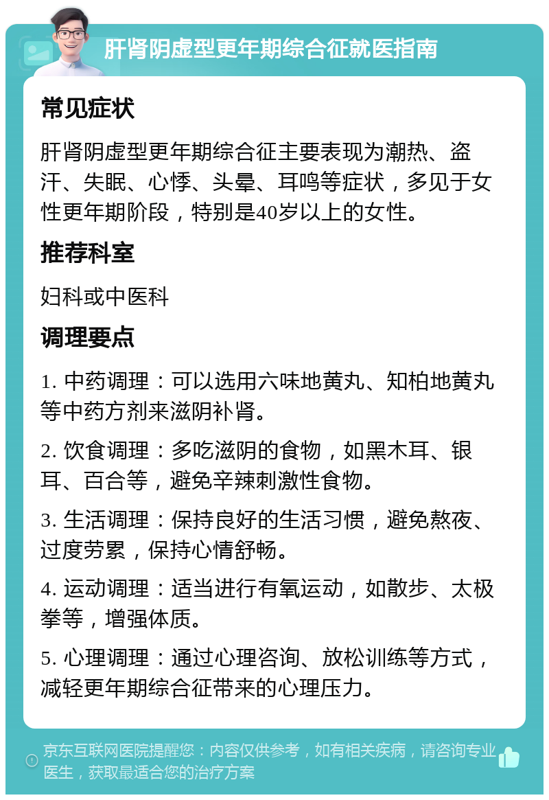 肝肾阴虚型更年期综合征就医指南 常见症状 肝肾阴虚型更年期综合征主要表现为潮热、盗汗、失眠、心悸、头晕、耳鸣等症状，多见于女性更年期阶段，特别是40岁以上的女性。 推荐科室 妇科或中医科 调理要点 1. 中药调理：可以选用六味地黄丸、知柏地黄丸等中药方剂来滋阴补肾。 2. 饮食调理：多吃滋阴的食物，如黑木耳、银耳、百合等，避免辛辣刺激性食物。 3. 生活调理：保持良好的生活习惯，避免熬夜、过度劳累，保持心情舒畅。 4. 运动调理：适当进行有氧运动，如散步、太极拳等，增强体质。 5. 心理调理：通过心理咨询、放松训练等方式，减轻更年期综合征带来的心理压力。