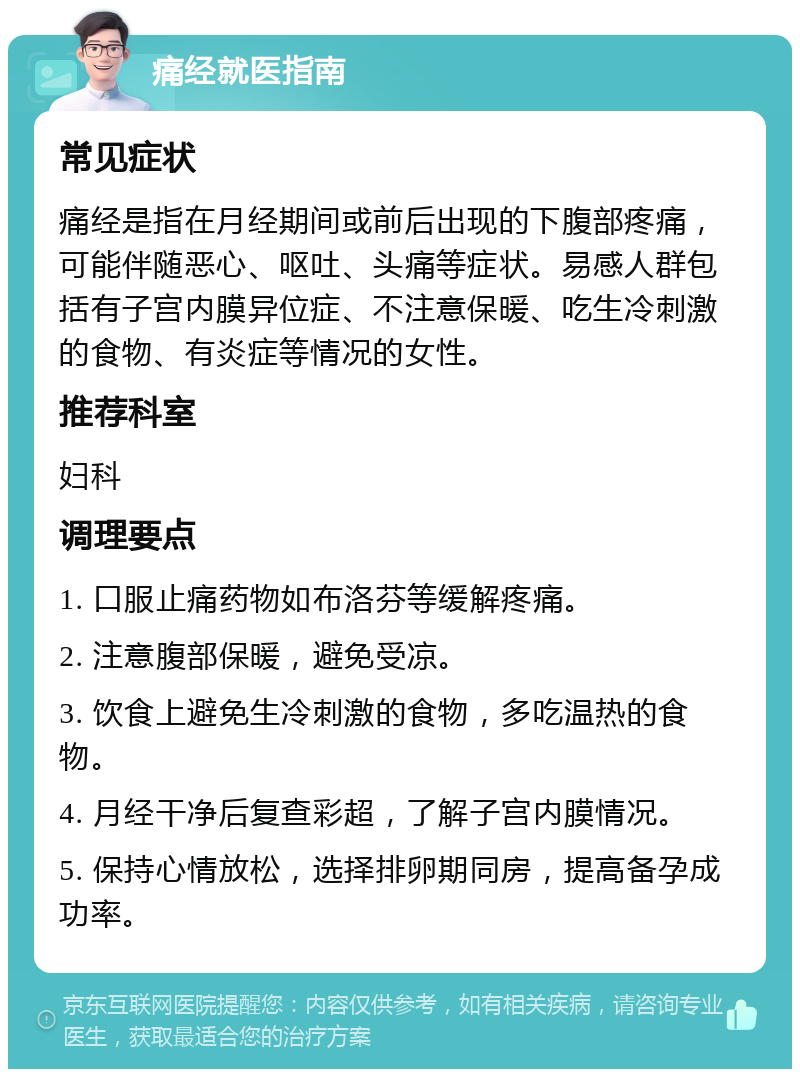 痛经就医指南 常见症状 痛经是指在月经期间或前后出现的下腹部疼痛，可能伴随恶心、呕吐、头痛等症状。易感人群包括有子宫内膜异位症、不注意保暖、吃生冷刺激的食物、有炎症等情况的女性。 推荐科室 妇科 调理要点 1. 口服止痛药物如布洛芬等缓解疼痛。 2. 注意腹部保暖，避免受凉。 3. 饮食上避免生冷刺激的食物，多吃温热的食物。 4. 月经干净后复查彩超，了解子宫内膜情况。 5. 保持心情放松，选择排卵期同房，提高备孕成功率。