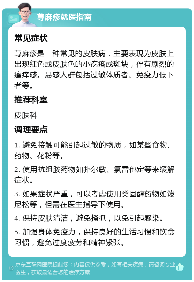 荨麻疹就医指南 常见症状 荨麻疹是一种常见的皮肤病，主要表现为皮肤上出现红色或皮肤色的小疙瘩或斑块，伴有剧烈的瘙痒感。易感人群包括过敏体质者、免疫力低下者等。 推荐科室 皮肤科 调理要点 1. 避免接触可能引起过敏的物质，如某些食物、药物、花粉等。 2. 使用抗组胺药物如扑尔敏、氯雷他定等来缓解症状。 3. 如果症状严重，可以考虑使用类固醇药物如泼尼松等，但需在医生指导下使用。 4. 保持皮肤清洁，避免搔抓，以免引起感染。 5. 加强身体免疫力，保持良好的生活习惯和饮食习惯，避免过度疲劳和精神紧张。