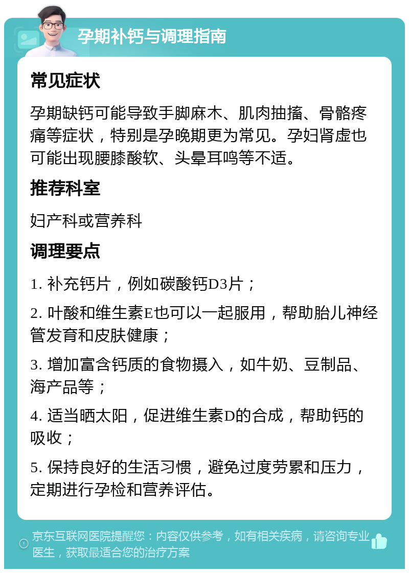 孕期补钙与调理指南 常见症状 孕期缺钙可能导致手脚麻木、肌肉抽搐、骨骼疼痛等症状，特别是孕晚期更为常见。孕妇肾虚也可能出现腰膝酸软、头晕耳鸣等不适。 推荐科室 妇产科或营养科 调理要点 1. 补充钙片，例如碳酸钙D3片； 2. 叶酸和维生素E也可以一起服用，帮助胎儿神经管发育和皮肤健康； 3. 增加富含钙质的食物摄入，如牛奶、豆制品、海产品等； 4. 适当晒太阳，促进维生素D的合成，帮助钙的吸收； 5. 保持良好的生活习惯，避免过度劳累和压力，定期进行孕检和营养评估。