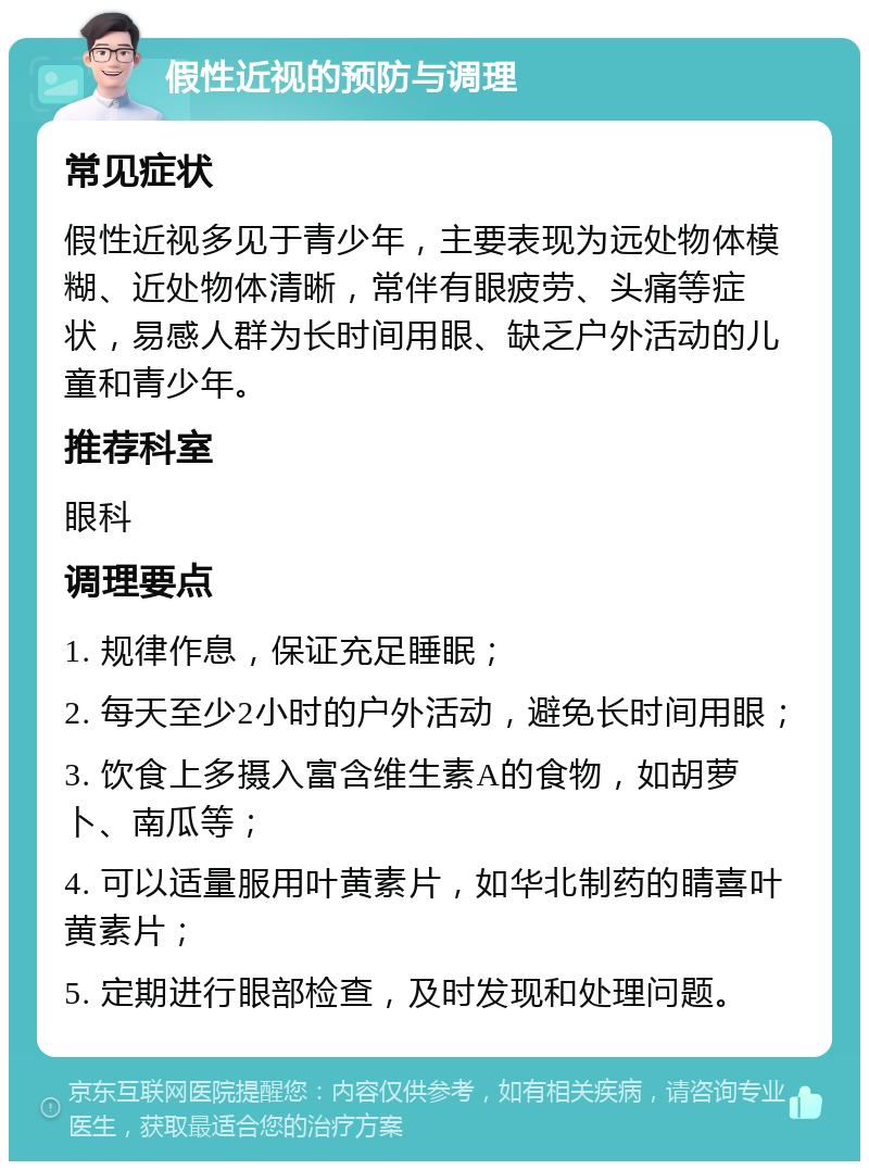 假性近视的预防与调理 常见症状 假性近视多见于青少年，主要表现为远处物体模糊、近处物体清晰，常伴有眼疲劳、头痛等症状，易感人群为长时间用眼、缺乏户外活动的儿童和青少年。 推荐科室 眼科 调理要点 1. 规律作息，保证充足睡眠； 2. 每天至少2小时的户外活动，避免长时间用眼； 3. 饮食上多摄入富含维生素A的食物，如胡萝卜、南瓜等； 4. 可以适量服用叶黄素片，如华北制药的睛喜叶黄素片； 5. 定期进行眼部检查，及时发现和处理问题。