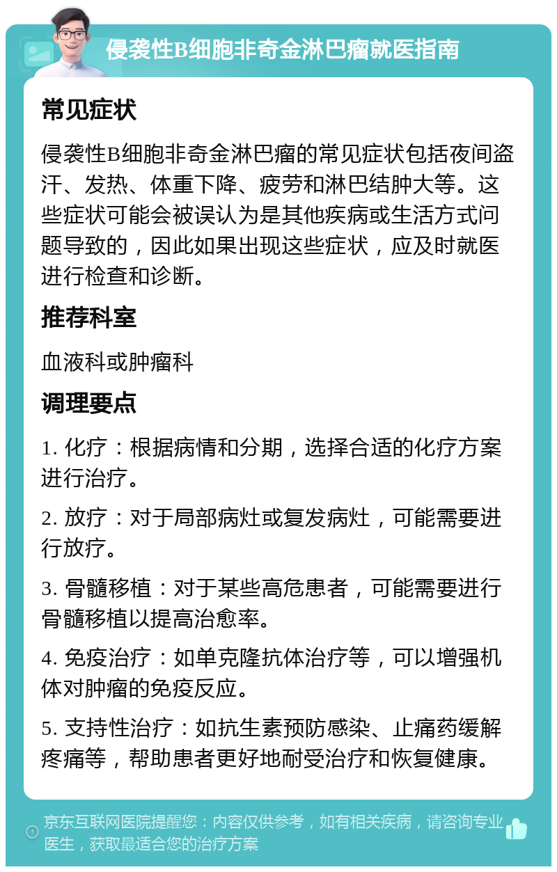 侵袭性B细胞非奇金淋巴瘤就医指南 常见症状 侵袭性B细胞非奇金淋巴瘤的常见症状包括夜间盗汗、发热、体重下降、疲劳和淋巴结肿大等。这些症状可能会被误认为是其他疾病或生活方式问题导致的，因此如果出现这些症状，应及时就医进行检查和诊断。 推荐科室 血液科或肿瘤科 调理要点 1. 化疗：根据病情和分期，选择合适的化疗方案进行治疗。 2. 放疗：对于局部病灶或复发病灶，可能需要进行放疗。 3. 骨髓移植：对于某些高危患者，可能需要进行骨髓移植以提高治愈率。 4. 免疫治疗：如单克隆抗体治疗等，可以增强机体对肿瘤的免疫反应。 5. 支持性治疗：如抗生素预防感染、止痛药缓解疼痛等，帮助患者更好地耐受治疗和恢复健康。