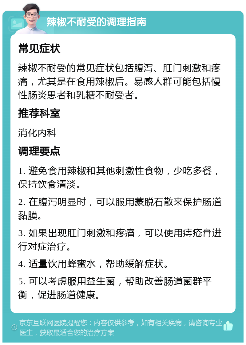 辣椒不耐受的调理指南 常见症状 辣椒不耐受的常见症状包括腹泻、肛门刺激和疼痛，尤其是在食用辣椒后。易感人群可能包括慢性肠炎患者和乳糖不耐受者。 推荐科室 消化内科 调理要点 1. 避免食用辣椒和其他刺激性食物，少吃多餐，保持饮食清淡。 2. 在腹泻明显时，可以服用蒙脱石散来保护肠道黏膜。 3. 如果出现肛门刺激和疼痛，可以使用痔疮膏进行对症治疗。 4. 适量饮用蜂蜜水，帮助缓解症状。 5. 可以考虑服用益生菌，帮助改善肠道菌群平衡，促进肠道健康。