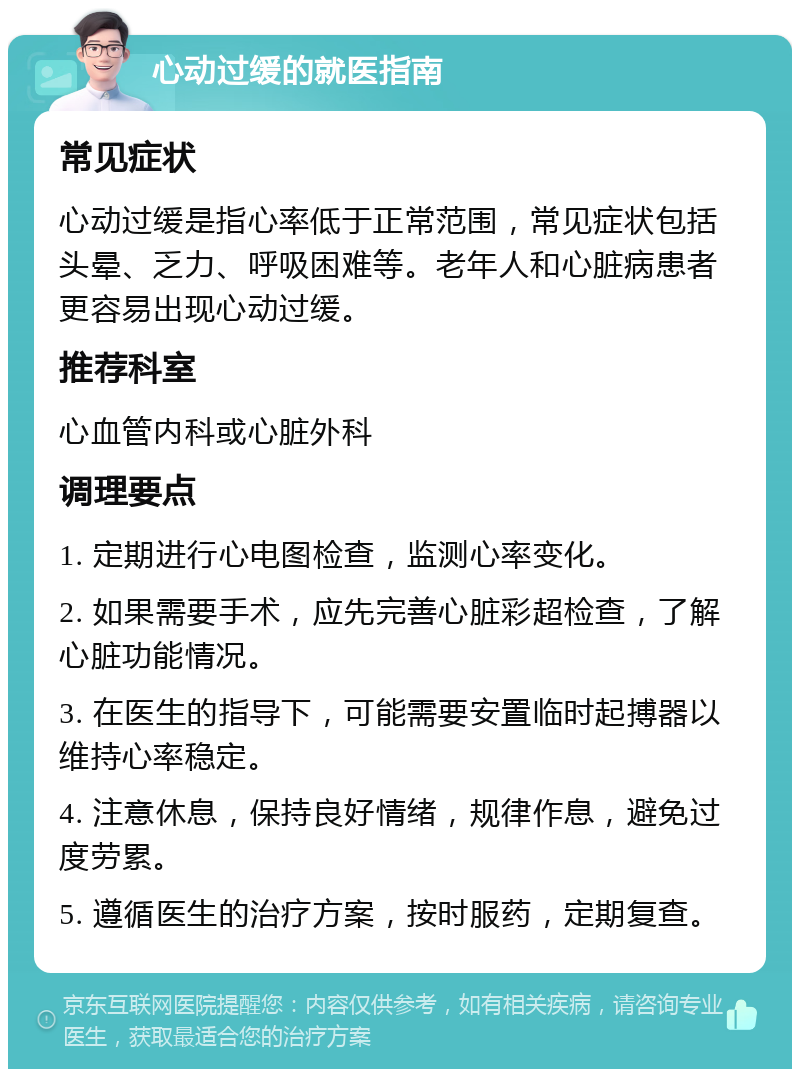 心动过缓的就医指南 常见症状 心动过缓是指心率低于正常范围，常见症状包括头晕、乏力、呼吸困难等。老年人和心脏病患者更容易出现心动过缓。 推荐科室 心血管内科或心脏外科 调理要点 1. 定期进行心电图检查，监测心率变化。 2. 如果需要手术，应先完善心脏彩超检查，了解心脏功能情况。 3. 在医生的指导下，可能需要安置临时起搏器以维持心率稳定。 4. 注意休息，保持良好情绪，规律作息，避免过度劳累。 5. 遵循医生的治疗方案，按时服药，定期复查。