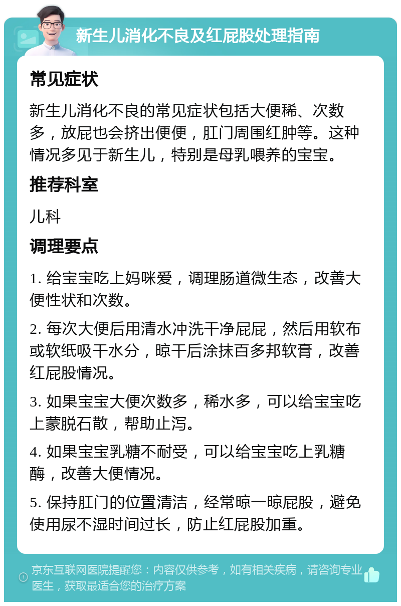 新生儿消化不良及红屁股处理指南 常见症状 新生儿消化不良的常见症状包括大便稀、次数多，放屁也会挤出便便，肛门周围红肿等。这种情况多见于新生儿，特别是母乳喂养的宝宝。 推荐科室 儿科 调理要点 1. 给宝宝吃上妈咪爱，调理肠道微生态，改善大便性状和次数。 2. 每次大便后用清水冲洗干净屁屁，然后用软布或软纸吸干水分，晾干后涂抹百多邦软膏，改善红屁股情况。 3. 如果宝宝大便次数多，稀水多，可以给宝宝吃上蒙脱石散，帮助止泻。 4. 如果宝宝乳糖不耐受，可以给宝宝吃上乳糖酶，改善大便情况。 5. 保持肛门的位置清洁，经常晾一晾屁股，避免使用尿不湿时间过长，防止红屁股加重。