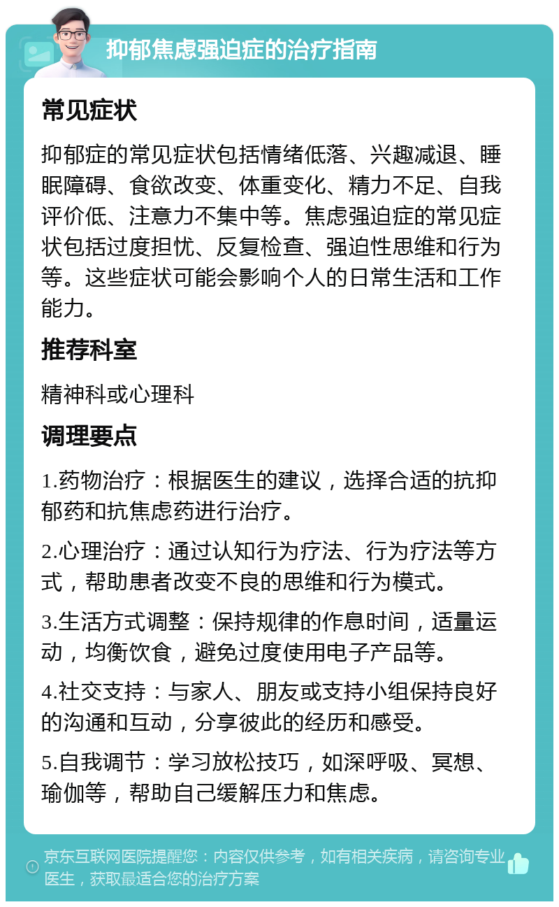 抑郁焦虑强迫症的治疗指南 常见症状 抑郁症的常见症状包括情绪低落、兴趣减退、睡眠障碍、食欲改变、体重变化、精力不足、自我评价低、注意力不集中等。焦虑强迫症的常见症状包括过度担忧、反复检查、强迫性思维和行为等。这些症状可能会影响个人的日常生活和工作能力。 推荐科室 精神科或心理科 调理要点 1.药物治疗：根据医生的建议，选择合适的抗抑郁药和抗焦虑药进行治疗。 2.心理治疗：通过认知行为疗法、行为疗法等方式，帮助患者改变不良的思维和行为模式。 3.生活方式调整：保持规律的作息时间，适量运动，均衡饮食，避免过度使用电子产品等。 4.社交支持：与家人、朋友或支持小组保持良好的沟通和互动，分享彼此的经历和感受。 5.自我调节：学习放松技巧，如深呼吸、冥想、瑜伽等，帮助自己缓解压力和焦虑。