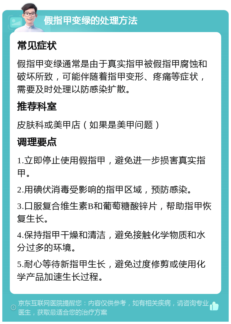 假指甲变绿的处理方法 常见症状 假指甲变绿通常是由于真实指甲被假指甲腐蚀和破坏所致，可能伴随着指甲变形、疼痛等症状，需要及时处理以防感染扩散。 推荐科室 皮肤科或美甲店（如果是美甲问题） 调理要点 1.立即停止使用假指甲，避免进一步损害真实指甲。 2.用碘伏消毒受影响的指甲区域，预防感染。 3.口服复合维生素B和葡萄糖酸锌片，帮助指甲恢复生长。 4.保持指甲干燥和清洁，避免接触化学物质和水分过多的环境。 5.耐心等待新指甲生长，避免过度修剪或使用化学产品加速生长过程。