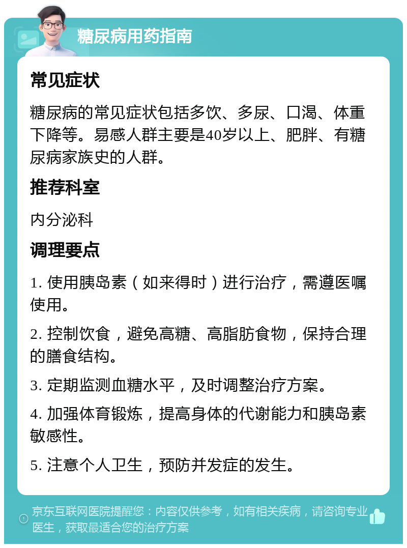 糖尿病用药指南 常见症状 糖尿病的常见症状包括多饮、多尿、口渴、体重下降等。易感人群主要是40岁以上、肥胖、有糖尿病家族史的人群。 推荐科室 内分泌科 调理要点 1. 使用胰岛素（如来得时）进行治疗，需遵医嘱使用。 2. 控制饮食，避免高糖、高脂肪食物，保持合理的膳食结构。 3. 定期监测血糖水平，及时调整治疗方案。 4. 加强体育锻炼，提高身体的代谢能力和胰岛素敏感性。 5. 注意个人卫生，预防并发症的发生。