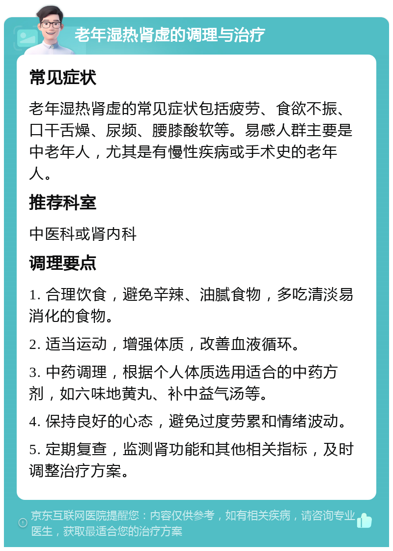 老年湿热肾虚的调理与治疗 常见症状 老年湿热肾虚的常见症状包括疲劳、食欲不振、口干舌燥、尿频、腰膝酸软等。易感人群主要是中老年人，尤其是有慢性疾病或手术史的老年人。 推荐科室 中医科或肾内科 调理要点 1. 合理饮食，避免辛辣、油腻食物，多吃清淡易消化的食物。 2. 适当运动，增强体质，改善血液循环。 3. 中药调理，根据个人体质选用适合的中药方剂，如六味地黄丸、补中益气汤等。 4. 保持良好的心态，避免过度劳累和情绪波动。 5. 定期复查，监测肾功能和其他相关指标，及时调整治疗方案。