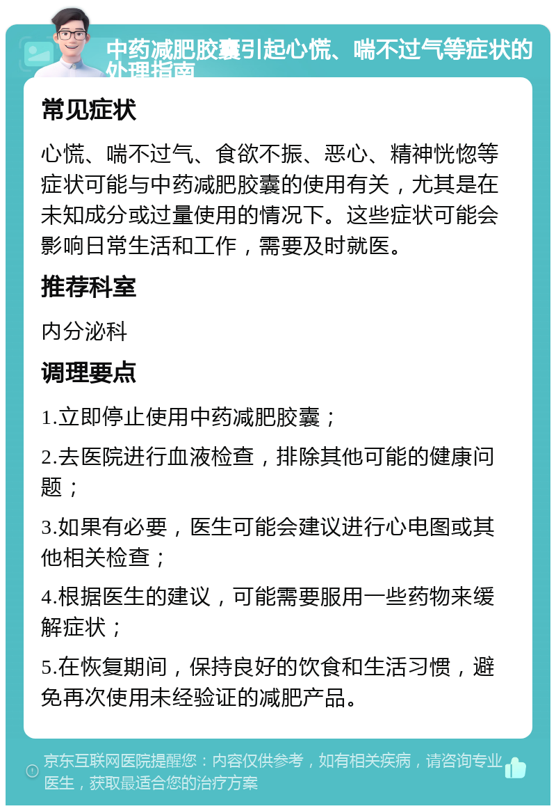 中药减肥胶囊引起心慌、喘不过气等症状的处理指南 常见症状 心慌、喘不过气、食欲不振、恶心、精神恍惚等症状可能与中药减肥胶囊的使用有关，尤其是在未知成分或过量使用的情况下。这些症状可能会影响日常生活和工作，需要及时就医。 推荐科室 内分泌科 调理要点 1.立即停止使用中药减肥胶囊； 2.去医院进行血液检查，排除其他可能的健康问题； 3.如果有必要，医生可能会建议进行心电图或其他相关检查； 4.根据医生的建议，可能需要服用一些药物来缓解症状； 5.在恢复期间，保持良好的饮食和生活习惯，避免再次使用未经验证的减肥产品。