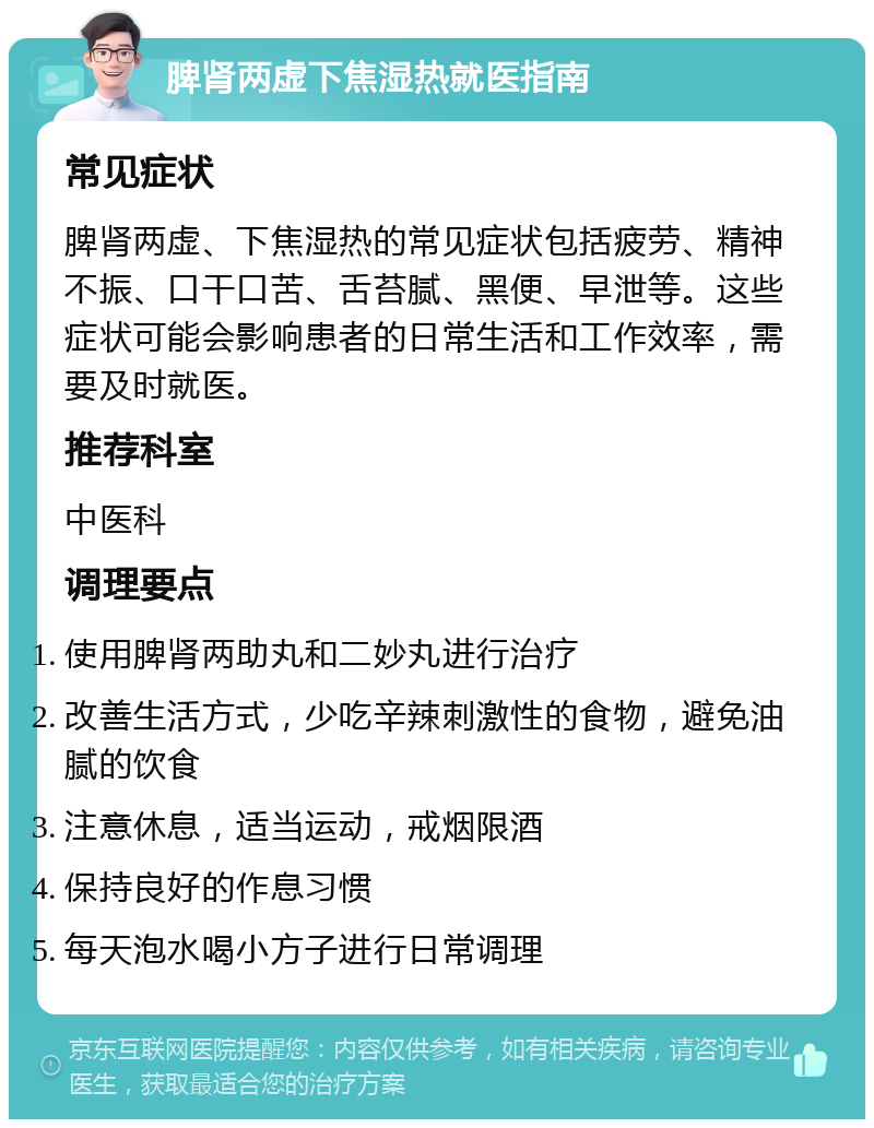 脾肾两虚下焦湿热就医指南 常见症状 脾肾两虚、下焦湿热的常见症状包括疲劳、精神不振、口干口苦、舌苔腻、黑便、早泄等。这些症状可能会影响患者的日常生活和工作效率，需要及时就医。 推荐科室 中医科 调理要点 使用脾肾两助丸和二妙丸进行治疗 改善生活方式，少吃辛辣刺激性的食物，避免油腻的饮食 注意休息，适当运动，戒烟限酒 保持良好的作息习惯 每天泡水喝小方子进行日常调理