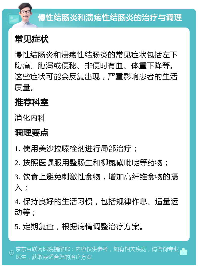 慢性结肠炎和溃疡性结肠炎的治疗与调理 常见症状 慢性结肠炎和溃疡性结肠炎的常见症状包括左下腹痛、腹泻或便秘、排便时有血、体重下降等。这些症状可能会反复出现，严重影响患者的生活质量。 推荐科室 消化内科 调理要点 1. 使用美沙拉嗪栓剂进行局部治疗； 2. 按照医嘱服用整肠生和柳氮磺吡啶等药物； 3. 饮食上避免刺激性食物，增加高纤维食物的摄入； 4. 保持良好的生活习惯，包括规律作息、适量运动等； 5. 定期复查，根据病情调整治疗方案。