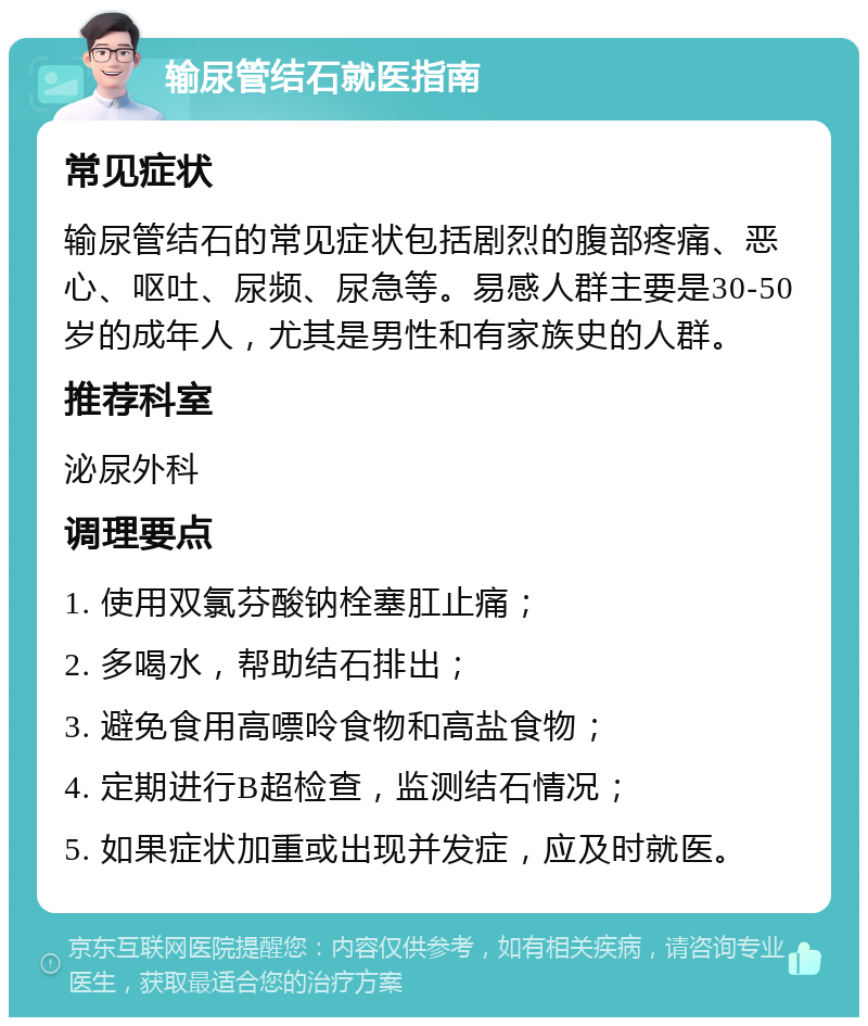 输尿管结石就医指南 常见症状 输尿管结石的常见症状包括剧烈的腹部疼痛、恶心、呕吐、尿频、尿急等。易感人群主要是30-50岁的成年人，尤其是男性和有家族史的人群。 推荐科室 泌尿外科 调理要点 1. 使用双氯芬酸钠栓塞肛止痛； 2. 多喝水，帮助结石排出； 3. 避免食用高嘌呤食物和高盐食物； 4. 定期进行B超检查，监测结石情况； 5. 如果症状加重或出现并发症，应及时就医。