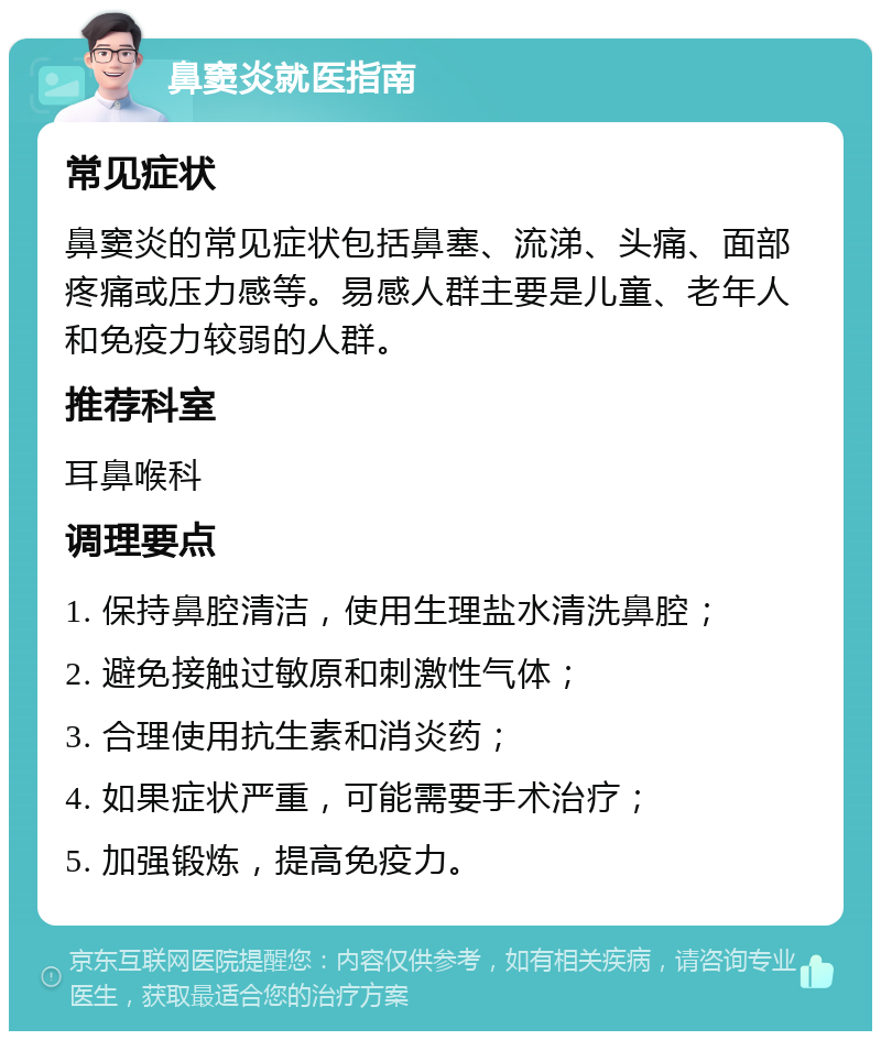 鼻窦炎就医指南 常见症状 鼻窦炎的常见症状包括鼻塞、流涕、头痛、面部疼痛或压力感等。易感人群主要是儿童、老年人和免疫力较弱的人群。 推荐科室 耳鼻喉科 调理要点 1. 保持鼻腔清洁，使用生理盐水清洗鼻腔； 2. 避免接触过敏原和刺激性气体； 3. 合理使用抗生素和消炎药； 4. 如果症状严重，可能需要手术治疗； 5. 加强锻炼，提高免疫力。