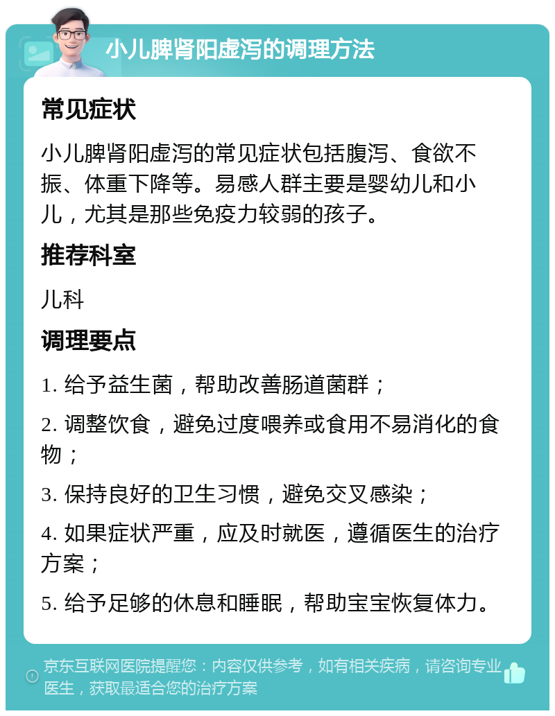 小儿脾肾阳虚泻的调理方法 常见症状 小儿脾肾阳虚泻的常见症状包括腹泻、食欲不振、体重下降等。易感人群主要是婴幼儿和小儿，尤其是那些免疫力较弱的孩子。 推荐科室 儿科 调理要点 1. 给予益生菌，帮助改善肠道菌群； 2. 调整饮食，避免过度喂养或食用不易消化的食物； 3. 保持良好的卫生习惯，避免交叉感染； 4. 如果症状严重，应及时就医，遵循医生的治疗方案； 5. 给予足够的休息和睡眠，帮助宝宝恢复体力。