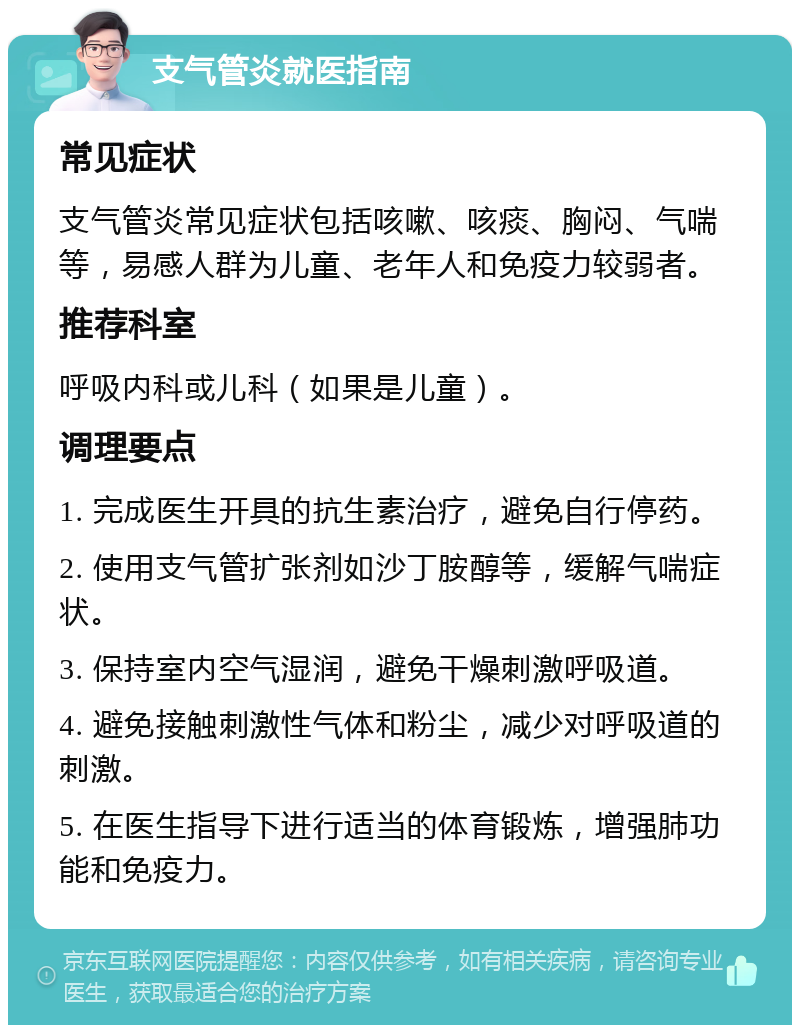 支气管炎就医指南 常见症状 支气管炎常见症状包括咳嗽、咳痰、胸闷、气喘等，易感人群为儿童、老年人和免疫力较弱者。 推荐科室 呼吸内科或儿科（如果是儿童）。 调理要点 1. 完成医生开具的抗生素治疗，避免自行停药。 2. 使用支气管扩张剂如沙丁胺醇等，缓解气喘症状。 3. 保持室内空气湿润，避免干燥刺激呼吸道。 4. 避免接触刺激性气体和粉尘，减少对呼吸道的刺激。 5. 在医生指导下进行适当的体育锻炼，增强肺功能和免疫力。